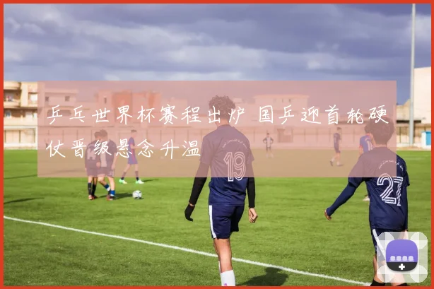 乒乓世界杯赛程出炉 国乒迎首轮硬仗晋级悬念升温