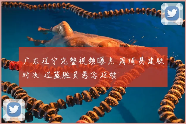 广东辽宁完整视频曝光 周琦易建联对决 辽篮胜负悬念延续