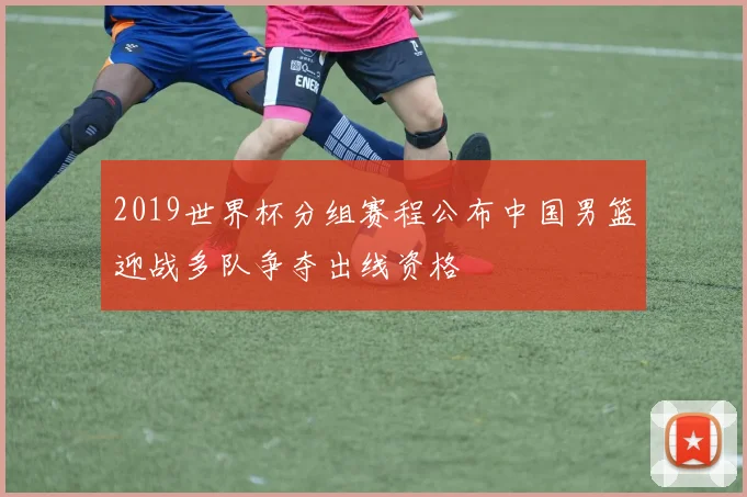 2019世界杯分组赛程公布中国男篮迎战多队争夺出线资格