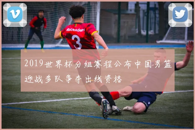2019世界杯分组赛程公布中国男篮迎战多队争夺出线资格