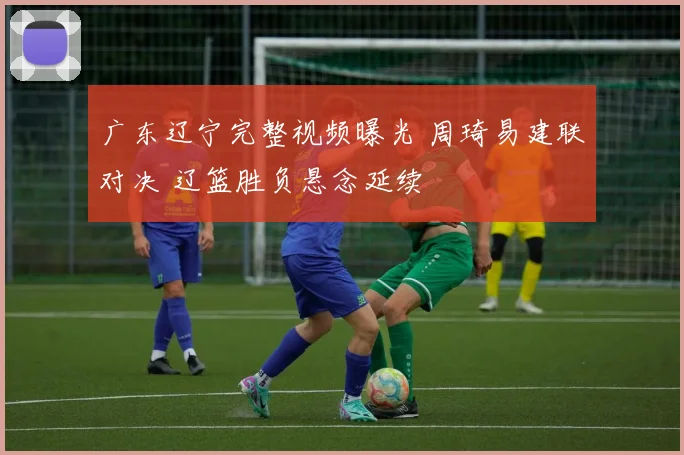 广东辽宁完整视频曝光 周琦易建联对决 辽篮胜负悬念延续
