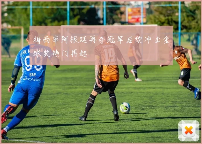 梅西率阿根廷再夺冠军后续冲击金球奖热门再起