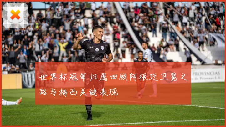 世界杯冠军归属回顾阿根廷卫冕之路与梅西关键表现