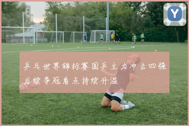 乒乓世界锦标赛国乒主力冲击四强后续争冠看点持续升温