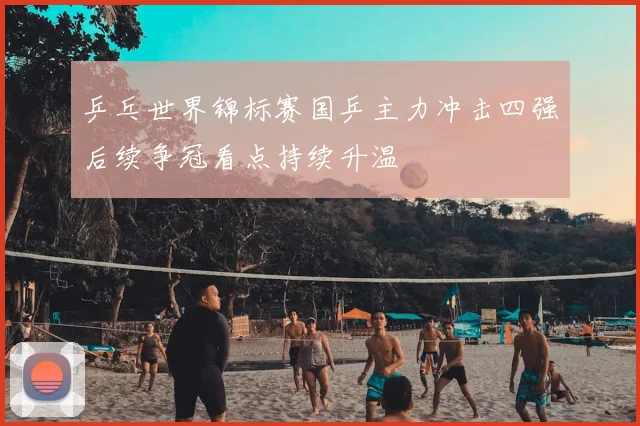 乒乓世界锦标赛国乒主力冲击四强后续争冠看点持续升温