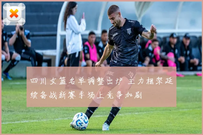 四川女篮名单调整出炉 主力框架延续备战新赛季场上竞争加剧