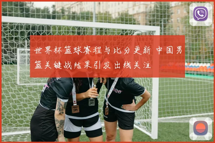 世界杯篮球赛程与比分更新 中国男篮关键战结果引发出线关注