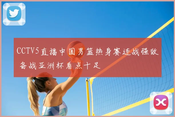 CCTV5直播中国男篮热身赛连战强敌 备战亚洲杯看点十足