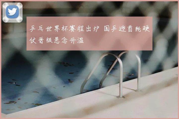 乒乓世界杯赛程出炉 国乒迎首轮硬仗晋级悬念升温