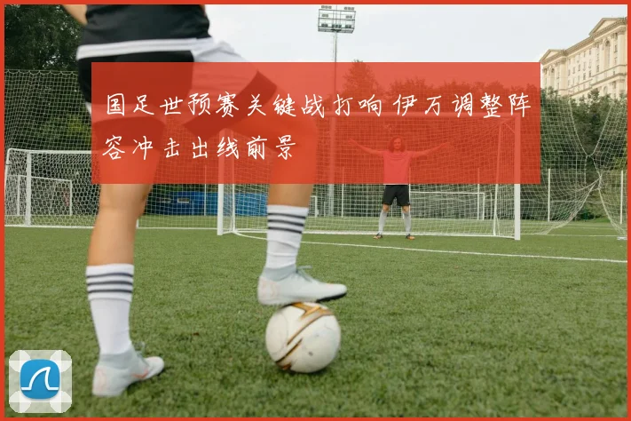 国足世预赛关键战打响 伊万调整阵容冲击出线前景