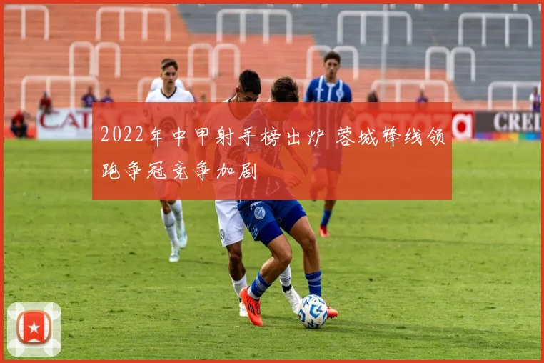 2022年中甲射手榜出炉 蓉城锋线领跑争冠竞争加剧