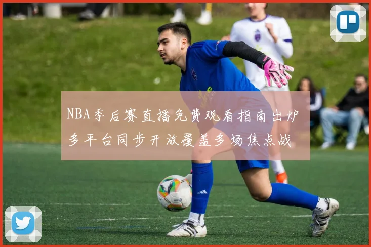 NBA季后赛直播免费观看指南出炉 多平台同步开放覆盖多场焦点战