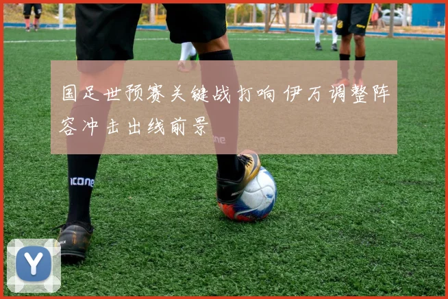 国足世预赛关键战打响 伊万调整阵容冲击出线前景