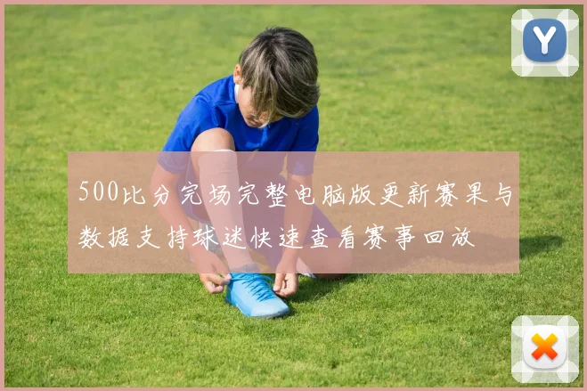500比分完场完整电脑版更新赛果与数据支持球迷快速查看赛事回放