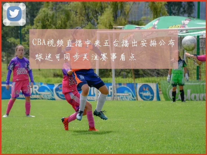 CBA视频直播中央五台播出安排公布 球迷可同步关注赛事看点