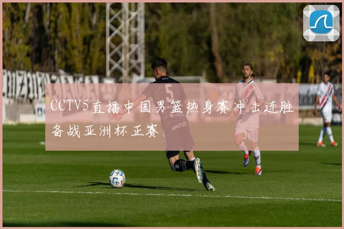 CCTV5直播中国男篮热身赛冲击连胜备战亚洲杯正赛