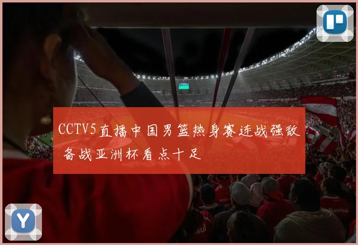 CCTV5直播中国男篮热身赛连战强敌 备战亚洲杯看点十足