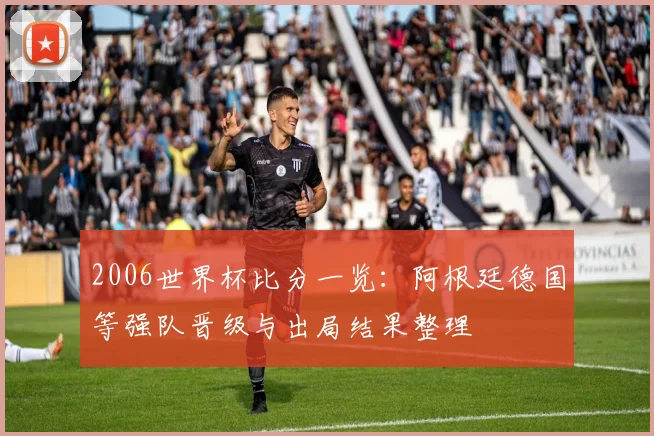 2006世界杯比分一览：阿根廷德国等强队晋级与出局结果整理
