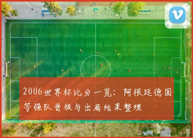 2006世界杯比分一览:阿根廷德国等强队晋级与出局结果整理