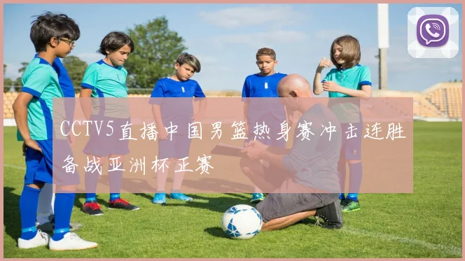 CCTV5直播中国男篮热身赛冲击连胜备战亚洲杯正赛