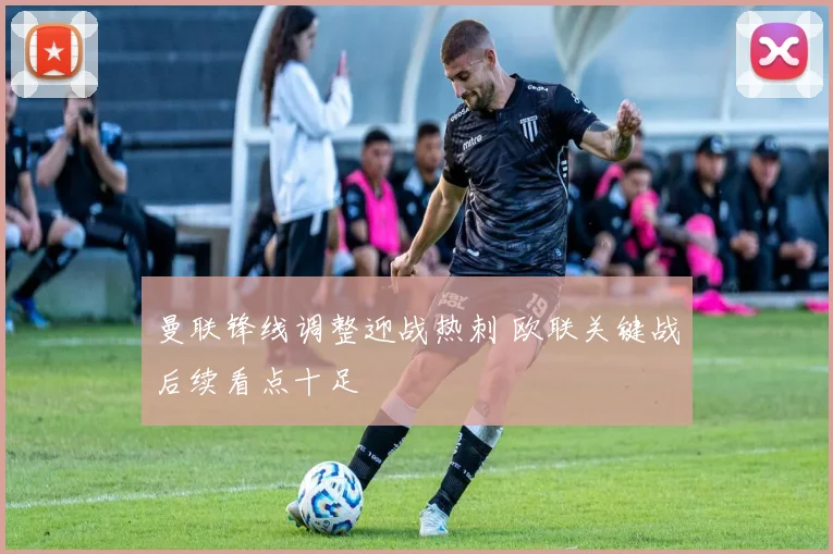 曼联锋线调整迎战热刺 欧联关键战后续看点十足