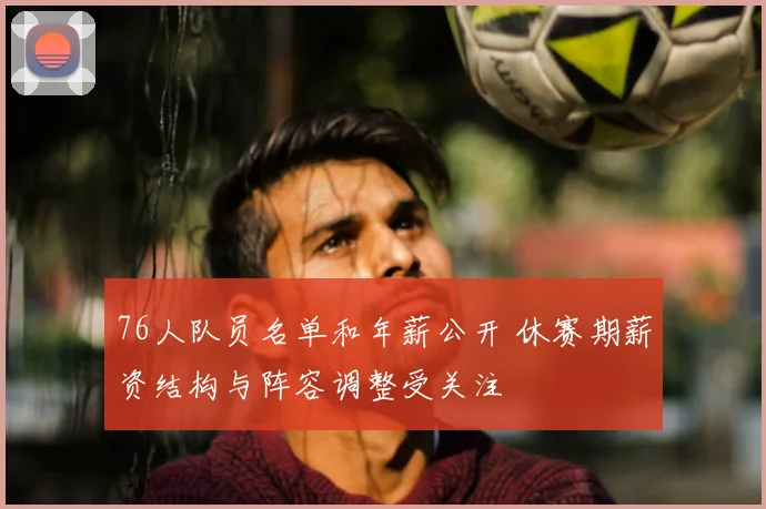 76人队员名单和年薪公开 休赛期薪资结构与阵容调整受关注